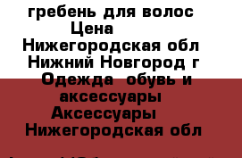 гребень для волос › Цена ­ 100 - Нижегородская обл., Нижний Новгород г. Одежда, обувь и аксессуары » Аксессуары   . Нижегородская обл.